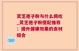 灵芝孢子粉与什么同吃_灵芝孢子粉搭配推荐：提升健康效果的食材组合