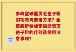 参峰堂破壁灵芝孢子粉的功效与使用方法？全面解析参峰堂破壁灵芝孢子粉的疗效及使用注意事项？