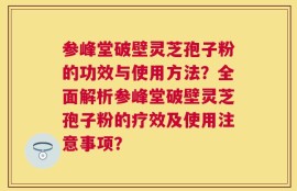 参峰堂破壁灵芝孢子粉的功效与使用方法？全面解析参峰堂破壁灵芝孢子粉的疗效及使用注意事项？