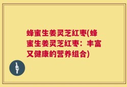 蜂蜜生姜灵芝红枣(蜂蜜生姜灵芝红枣：丰富又健康的营养组合)