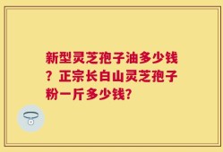 新型灵芝孢子油多少钱？正宗长白山灵芝孢子粉一斤多少钱？