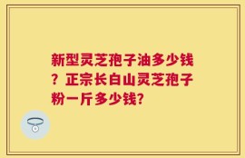 新型灵芝孢子油多少钱？正宗长白山灵芝孢子粉一斤多少钱？