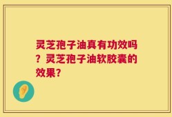灵芝孢子油真有功效吗？灵芝孢子油软胶囊的效果？