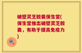 破壁灵芝胶囊保生堂(保生堂推出破壁灵芝胶囊，有助于提高免疫力)