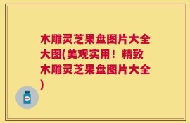 木雕灵芝果盘图片大全大图(美观实用！精致木雕灵芝果盘图片大全)
