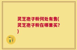灵芝孢子粉何处有售(灵芝孢子粉在哪里买？)