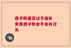 孢子粉是否过于滋补 食用孢子粉会不会补过头
