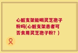 心脏支架能喝灵芝孢子粉吗(心脏支架患者可否食用灵芝孢子粉？)