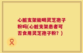心脏支架能喝灵芝孢子粉吗(心脏支架患者可否食用灵芝孢子粉？)