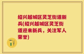 绍兴越城区灵芝街道新兵(绍兴越城区灵芝街道迎来新兵，关注军人荣誉)