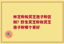 林芝粉和灵芝孢子粉区别？野生灵芝粉和灵芝孢子粉哪个更好