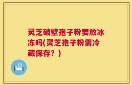 灵芝破壁孢子粉要放冰冻吗(灵芝孢子粉需冷藏保存？)