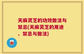 天麻灵芝的功效做法与禁忌(天麻灵芝的用途、禁忌与做法)