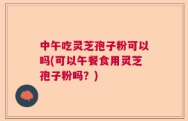 中午吃灵芝孢子粉可以吗(可以午餐食用灵芝孢子粉吗？)
