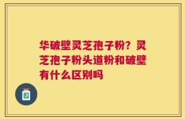 华破壁灵芝孢子粉？灵芝孢子粉头道粉和破壁有什么区别吗