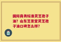 国际商务标准灵芝孢子油？山东芝圣堂灵芝孢子油口碑怎么样？