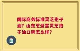 国际商务标准灵芝孢子油？山东芝圣堂灵芝孢子油口碑怎么样？