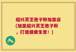 绍兴灵芝孢子粉加盟店(加盟绍兴灵芝孢子粉，打造健康生意！)