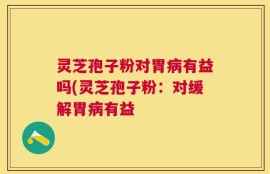 灵芝孢子粉对胃病有益吗(灵芝孢子粉：对缓解胃病有益