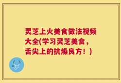 灵芝上火美食做法视频大全(学习灵芝美食，舌尖上的抗燥良方！)