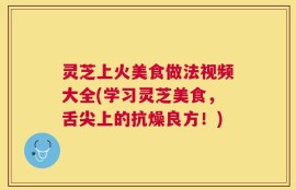 灵芝上火美食做法视频大全(学习灵芝美食，舌尖上的抗燥良方！)