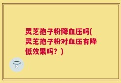 灵芝孢子粉降血压吗(灵芝孢子粉对血压有降低效果吗？)