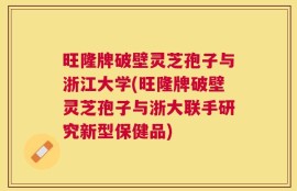 旺隆牌破壁灵芝孢子与浙江大学(旺隆牌破壁灵芝孢子与浙大联手研究新型保健品)