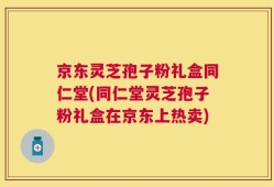京东灵芝孢子粉礼盒同仁堂(同仁堂灵芝孢子粉礼盒在京东上热卖)