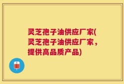 灵芝孢子油供应厂家(灵芝孢子油供应厂家，提供高品质产品)