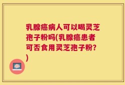 乳腺癌病人可以喝灵芝孢子粉吗(乳腺癌患者可否食用灵芝孢子粉？)
