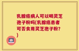 乳腺癌病人可以喝灵芝孢子粉吗(乳腺癌患者可否食用灵芝孢子粉？)