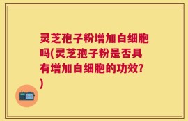 灵芝孢子粉增加白细胞吗(灵芝孢子粉是否具有增加白细胞的功效？)