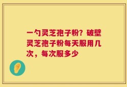 一勺灵芝孢子粉？破壁灵芝孢子粉每天服用几次，每次服多少