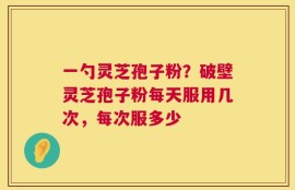 一勺灵芝孢子粉？破壁灵芝孢子粉每天服用几次，每次服多少