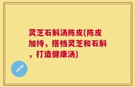 灵芝石斛汤陈皮(陈皮加持，搭档灵芝和石斛，打造健康汤)
