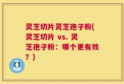 灵芝切片灵芝孢子粉(灵芝切片 vs. 灵芝孢子粉：哪个更有效？)
