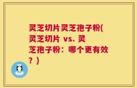 灵芝切片灵芝孢子粉(灵芝切片 vs. 灵芝孢子粉：哪个更有效？)