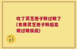 吃了灵芝孢子粉过敏了(食用灵芝孢子粉后出现过敏反应)
