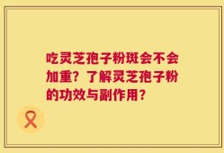 吃灵芝孢子粉斑会不会加重？了解灵芝孢子粉的功效与副作用？