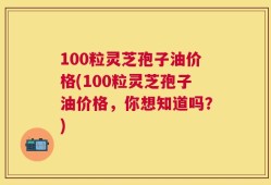 100粒灵芝孢子油价格(100粒灵芝孢子油价格，你想知道吗？)