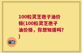 100粒灵芝孢子油价格(100粒灵芝孢子油价格，你想知道吗？)