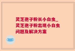 灵芝孢子粉长小白虫_灵芝孢子粉出现小白虫问题及解决方案