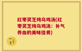 红枣灵芝炖乌鸡汤(红枣灵芝炖乌鸡汤：补气养血的美味佳肴)