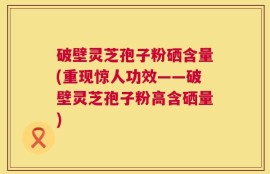 破壁灵芝孢子粉硒含量(重现惊人功效——破壁灵芝孢子粉高含硒量)
