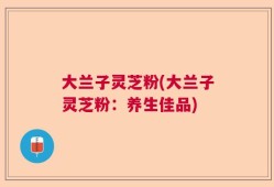 大兰子灵芝粉(大兰子灵芝粉：养生佳品)