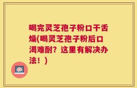 喝完灵芝孢子粉口干舌燥(喝灵芝孢子粉后口渴难耐？这里有解决办法！)