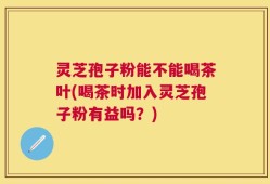 灵芝孢子粉能不能喝茶叶(喝茶时加入灵芝孢子粉有益吗？)
