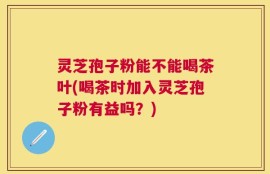 灵芝孢子粉能不能喝茶叶(喝茶时加入灵芝孢子粉有益吗？)