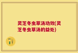 灵芝冬虫草汤功效(灵芝冬虫草汤的益处)