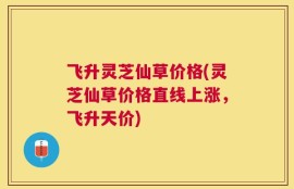 飞升灵芝仙草价格(灵芝仙草价格直线上涨，飞升天价)